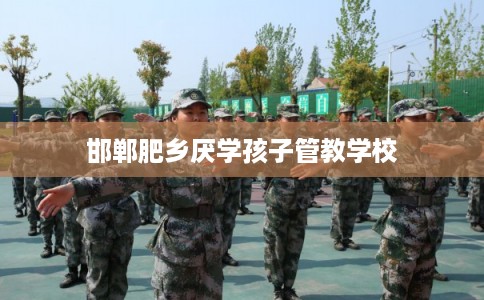 邯郸肥乡厌学孩子管教学校