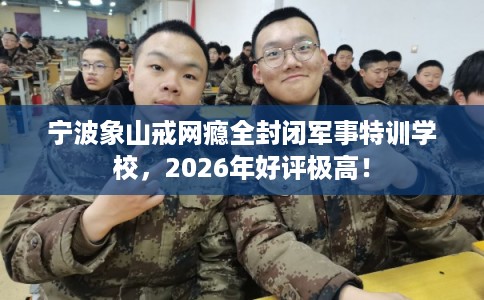宁波象山戒网瘾全封闭军事特训学校，2026年好评极高！
