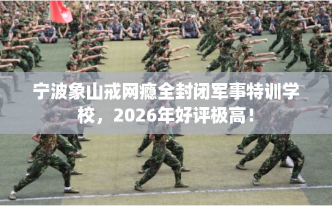 宁波象山戒网瘾全封闭军事特训学校，2026年好评极高！