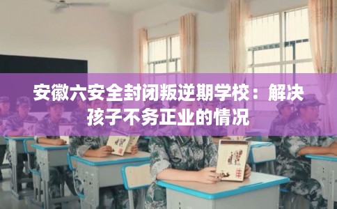 安徽六安全封闭叛逆期学校：解决孩子不务正业的情况