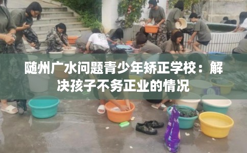 随州广水问题青少年矫正学校：解决孩子不务正业的情况