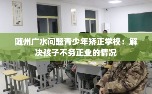 随州广水问题青少年矫正学校：解决孩子不务正业的情况