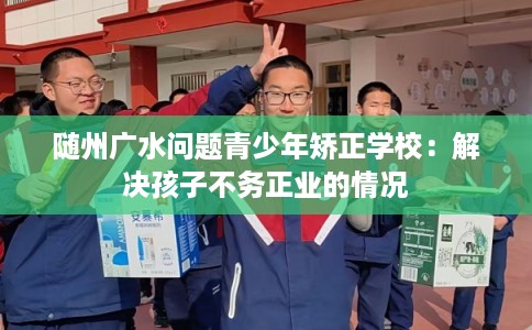 随州广水问题青少年矫正学校：解决孩子不务正业的情况