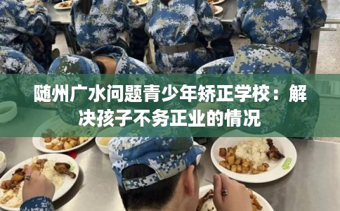 随州广水问题青少年矫正学校：解决孩子不务正业的情况