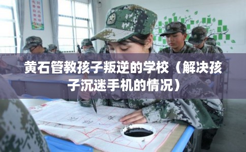 黄石管教孩子叛逆的学校（解决孩子沉迷手机的情况）