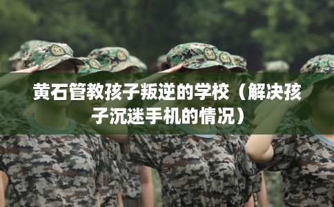 黄石管教孩子叛逆的学校（解决孩子沉迷手机的情况）