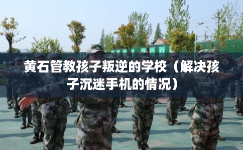 黄石管教孩子叛逆的学校（解决孩子沉迷手机的情况）