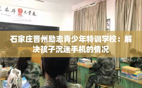 石家庄晋州励志青少年特训学校：解决孩子沉迷手机的情况