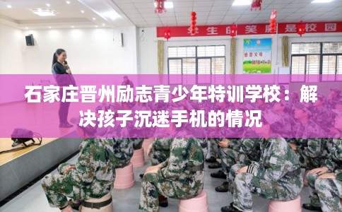 石家庄晋州励志青少年特训学校：解决孩子沉迷手机的情况