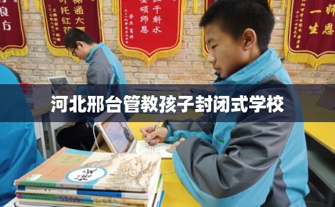 河北邢台管教孩子封闭式学校