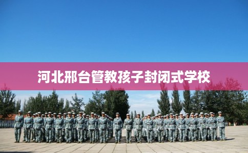 河北邢台管教孩子封闭式学校