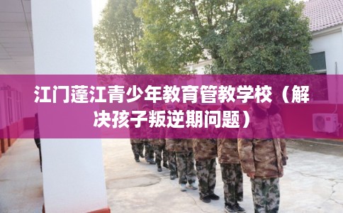 江门蓬江青少年教育管教学校（解决孩子叛逆期问题）