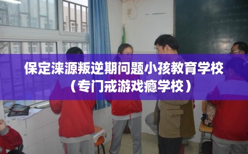 保定涞源叛逆期问题小孩教育学校（专门戒游戏瘾学校）