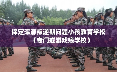 保定涞源叛逆期问题小孩教育学校（专门戒游戏瘾学校）