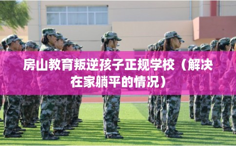 房山教育叛逆孩子正规学校（解决在家躺平的情况）