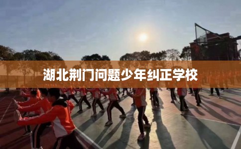 湖北荆门问题少年纠正学校