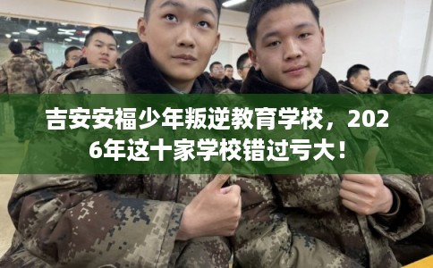 吉安安福少年叛逆教育学校，2026年这十家学校错过亏大！