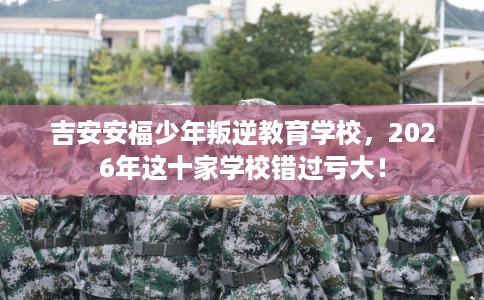 吉安安福少年叛逆教育学校，2026年这十家学校错过亏大！