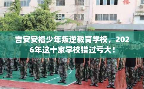 吉安安福少年叛逆教育学校，2026年这十家学校错过亏大！