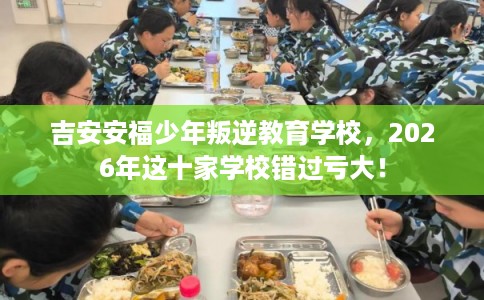 吉安安福少年叛逆教育学校，2026年这十家学校错过亏大！