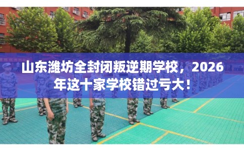 山东潍坊全封闭叛逆期学校，2026年这十家学校错过亏大！