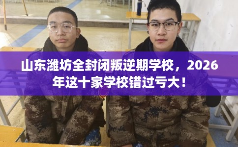 山东潍坊全封闭叛逆期学校，2026年这十家学校错过亏大！