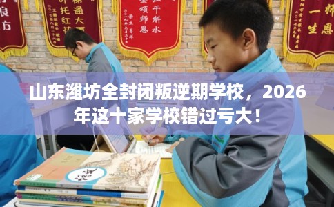 山东潍坊全封闭叛逆期学校，2026年这十家学校错过亏大！