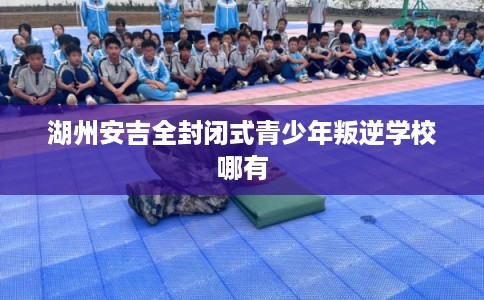湖州安吉全封闭式青少年叛逆学校哪有