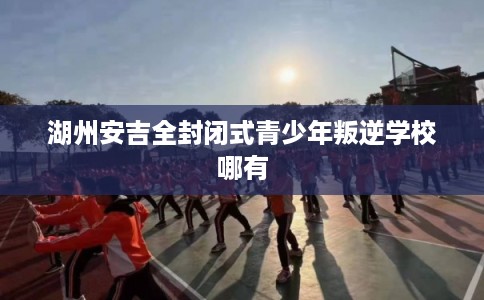 湖州安吉全封闭式青少年叛逆学校哪有