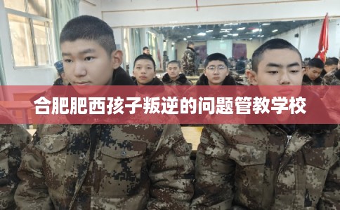 合肥肥西孩子叛逆的问题管教学校