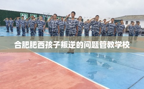 合肥肥西孩子叛逆的问题管教学校