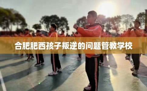 合肥肥西孩子叛逆的问题管教学校