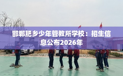邯郸肥乡少年管教所学校：招生信息公布2026年