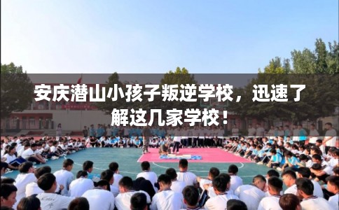 安庆潜山小孩子叛逆学校,迅速了解这几家学校! 安庆潜山小孩子叛逆学校,迅速了解这几家学校!