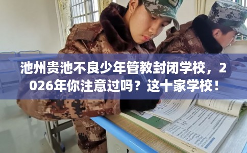 池州贵池不良少年管教封闭学校，2026年你注意过吗？这十家学校！