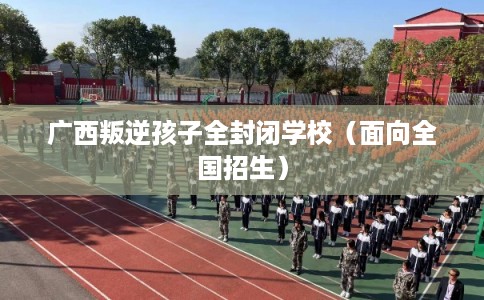 广西叛逆孩子全封闭学校（面向全国招生）