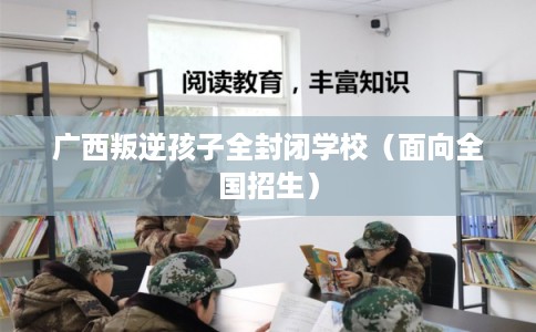 广西叛逆孩子全封闭学校（面向全国招生）