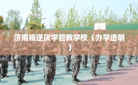 济南叛逆厌学管教学校（办学透明）