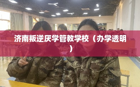 济南叛逆厌学管教学校（办学透明）