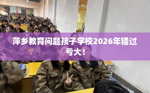 萍乡教育问题孩子学校2026年错过亏大！