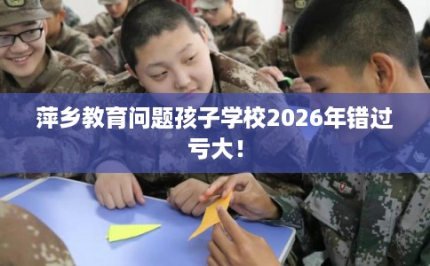 萍乡教育问题孩子学校2026年错过亏大！