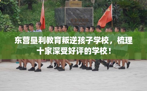 东营垦利教育叛逆孩子学校，梳理十家深受好评的学校！