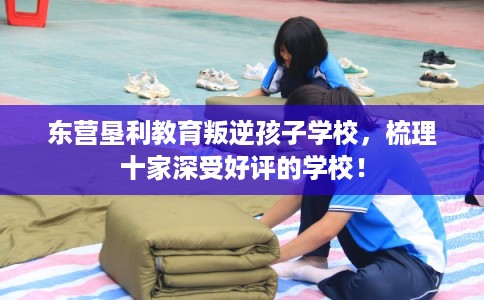 东营垦利教育叛逆孩子学校，梳理十家深受好评的学校！