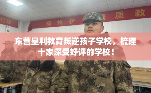 东营垦利教育叛逆孩子学校，梳理十家深受好评的学校！