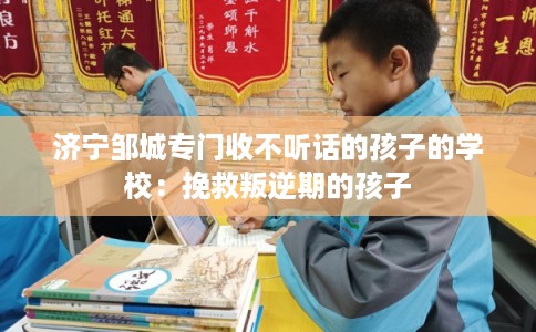 济宁邹城专门收不听话的孩子的学校：挽救叛逆期的孩子