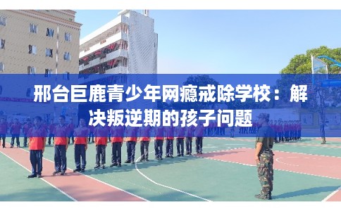 邢台巨鹿青少年网瘾戒除学校：解决叛逆期的孩子问题