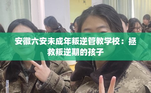 安徽六安未成年叛逆管教学校：拯救叛逆期的孩子