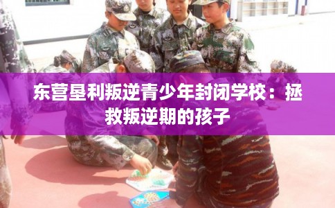 东营垦利叛逆青少年封闭学校：拯救叛逆期的孩子