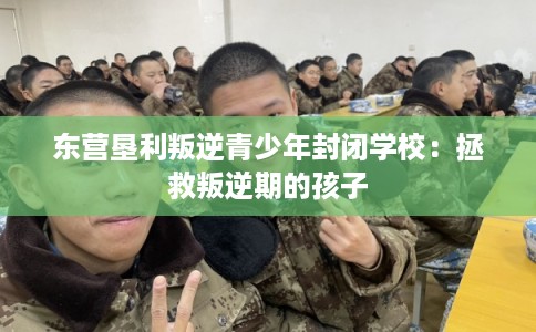 东营垦利叛逆青少年封闭学校：拯救叛逆期的孩子