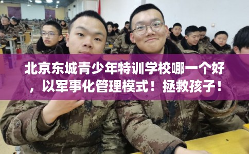 北京东城青少年特训学校哪一个好，以军事化管理模式！拯救孩子！